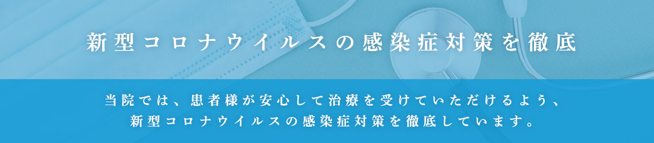 新型コロナウィルスの感染症対策 当院では、患者様が安心して治療を受けていただけるよう、新型コロナウィルスの感染症対策を徹底しています。